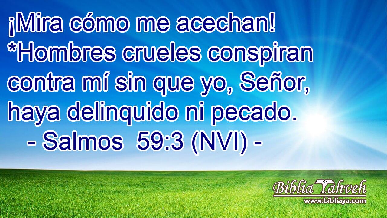  ¡Mira cómo me acechan! *Hombres crueles conspiran contra mí sin que yo, Señor, haya delinquido ni pecado. 
