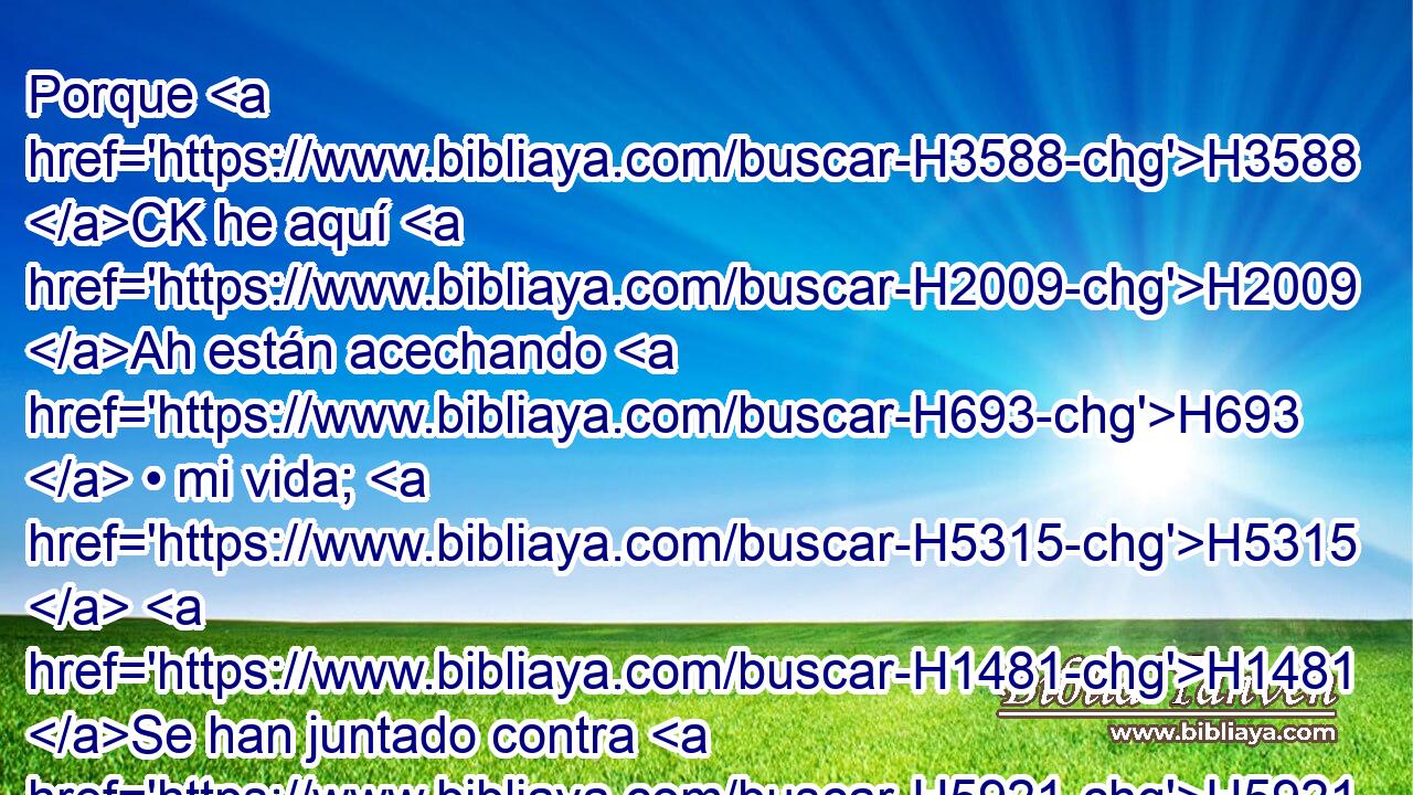 Porque H3588 CK he aquí H2009 Ah están acechando H693  • mi vida; H5315  H1481 Se han juntado contra H5921 Pu mí poderosos. H5794  No H3808 ANN por falta H6588  mía, • ni H3808 ANN pecado H2403  mío, oh Jehová; H3068  