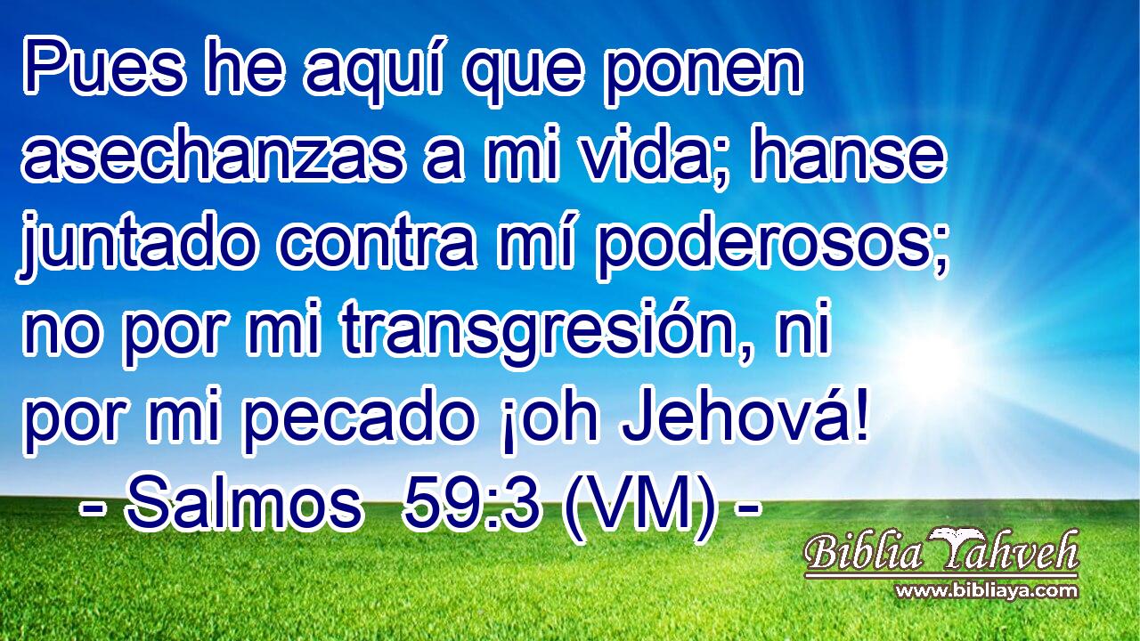 Pues he aquí que ponen asechanzas a mi vida; hanse juntado contra mí poderosos; no por mi transgresión, ni por mi pecado ¡oh Jehová! 