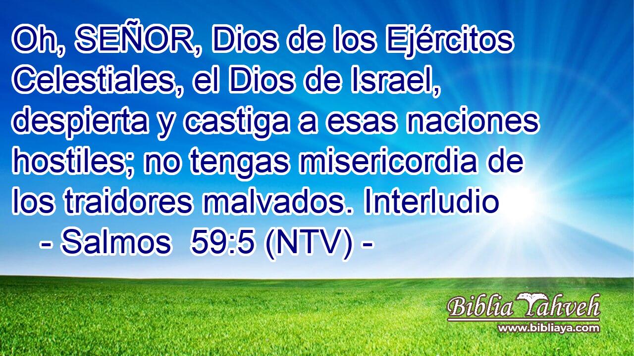 Oh, SEÑOR, Dios de los Ejércitos Celestiales, el Dios de Israel, despierta y castiga a esas naciones hostiles; no tengas misericordia de los traidores malvados. Interludio