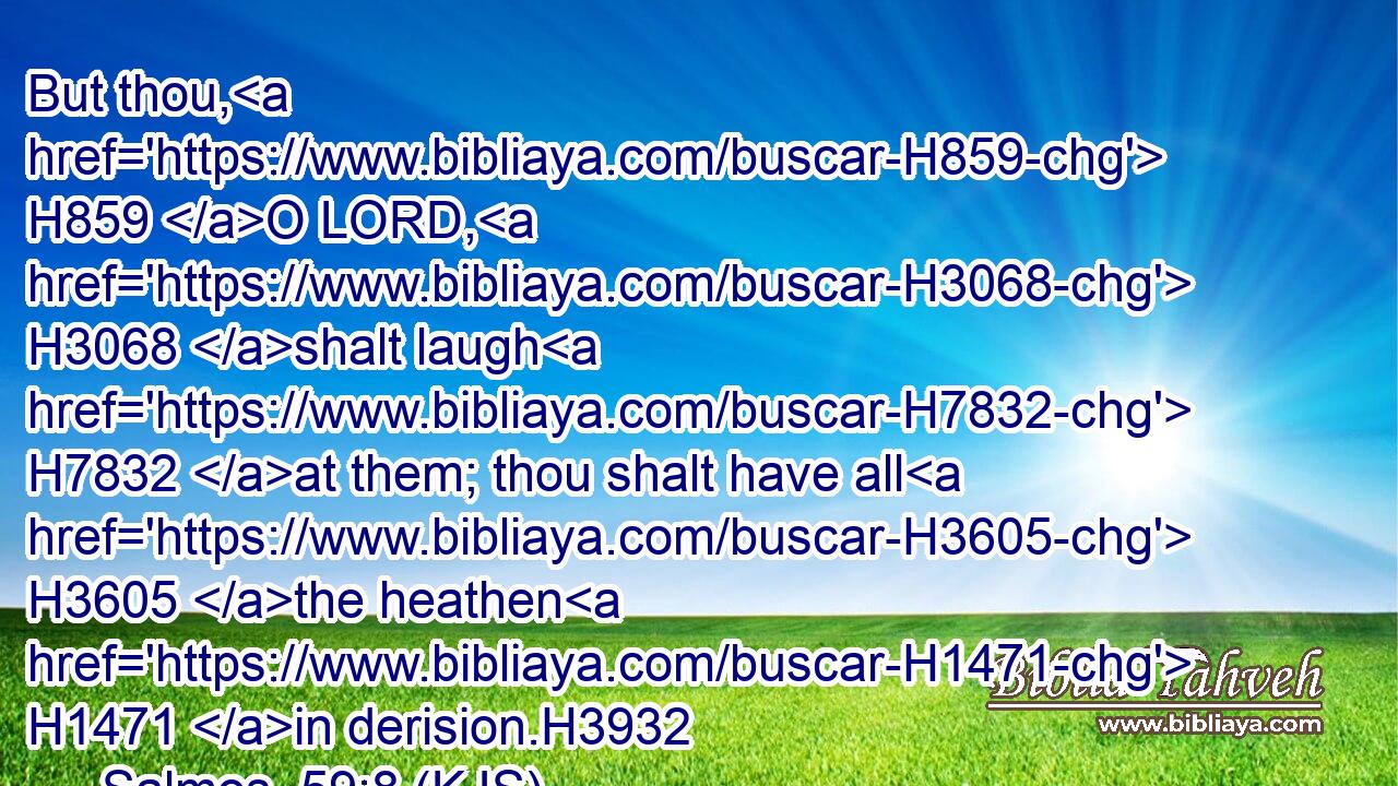 But thou, H859 O LORD, H3068 shalt laugh H7832 at them; thou shalt have all H3605 the heathen H1471 in derision.H3932