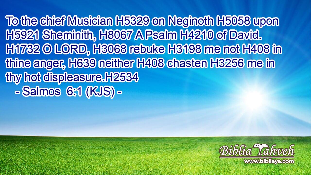 To the chief Musician H5329 on Neginoth H5058 upon H5921 Sheminith, H8067 A Psalm H4210 of David. H1732 O LORD, H3068 rebuke H3198 me not H408 in thine anger, H639 neither H408 chasten H3256 me in thy hot displeasure.H2534