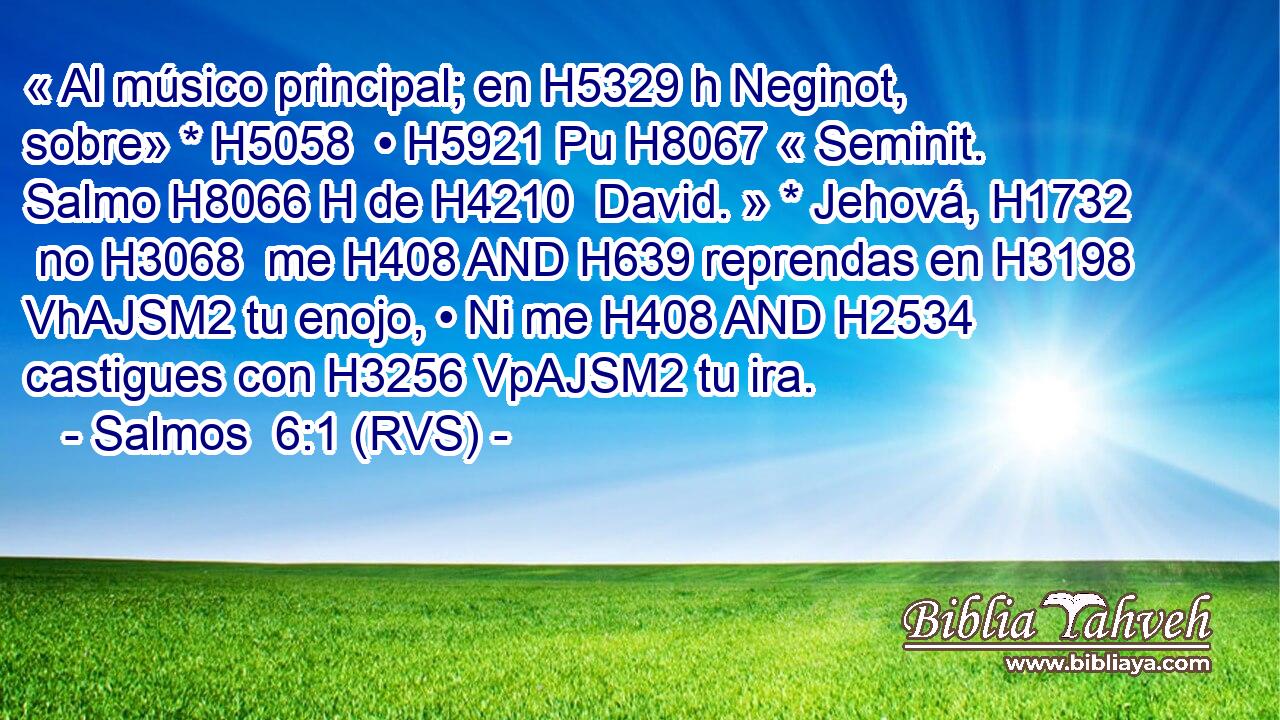 « Al músico principal; en H5329 h Neginot, sobre» * H5058  • H5921 Pu H8067 « Seminit. Salmo H8066 H de H4210  David. » * Jehová, H1732  no H3068  me H408 AND H639 reprendas en H3198 VhAJSM2 tu enojo, • Ni me H408 AND H2534 castigues con H3256 VpAJSM2 tu ira. 