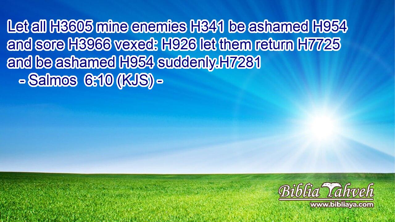 Let all H3605 mine enemies H341 be ashamed H954 and sore H3966 vexed: H926 let them return H7725 and be ashamed H954 suddenly.H7281
