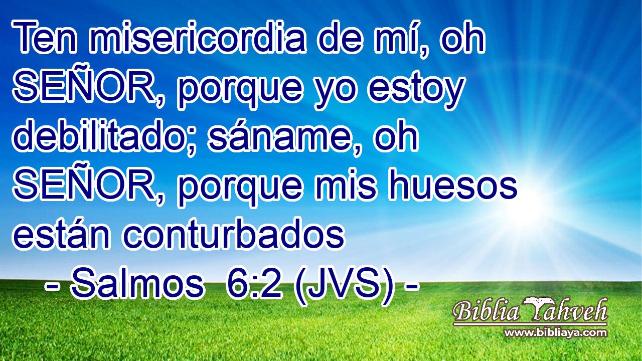 Ten misericordia de mí, oh SEÑOR, porque yo estoy debilitado; sáname, oh SEÑOR, porque mis huesos están conturbados