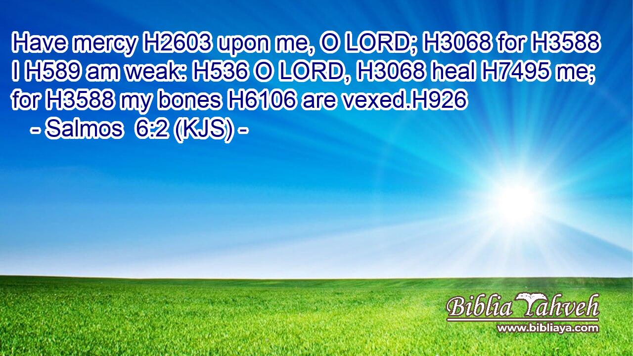 Have mercy H2603 upon me, O LORD; H3068 for H3588 I H589 am weak: H536 O LORD, H3068 heal H7495 me; for H3588 my bones H6106 are vexed.H926