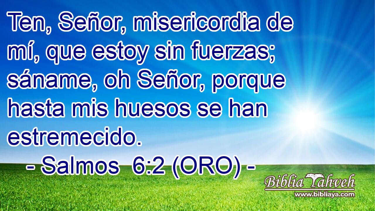  Ten, Señor, misericordia de mí, que estoy sin fuerzas; sáname, oh Señor, porque hasta mis huesos se han estremecido. 