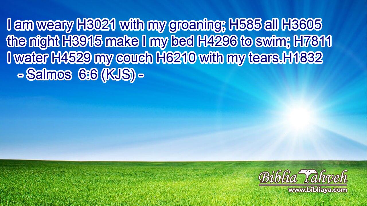 I am weary H3021 with my groaning; H585 all H3605 the night H3915 make I my bed H4296 to swim; H7811 I water H4529 my couch H6210 with my tears.H1832