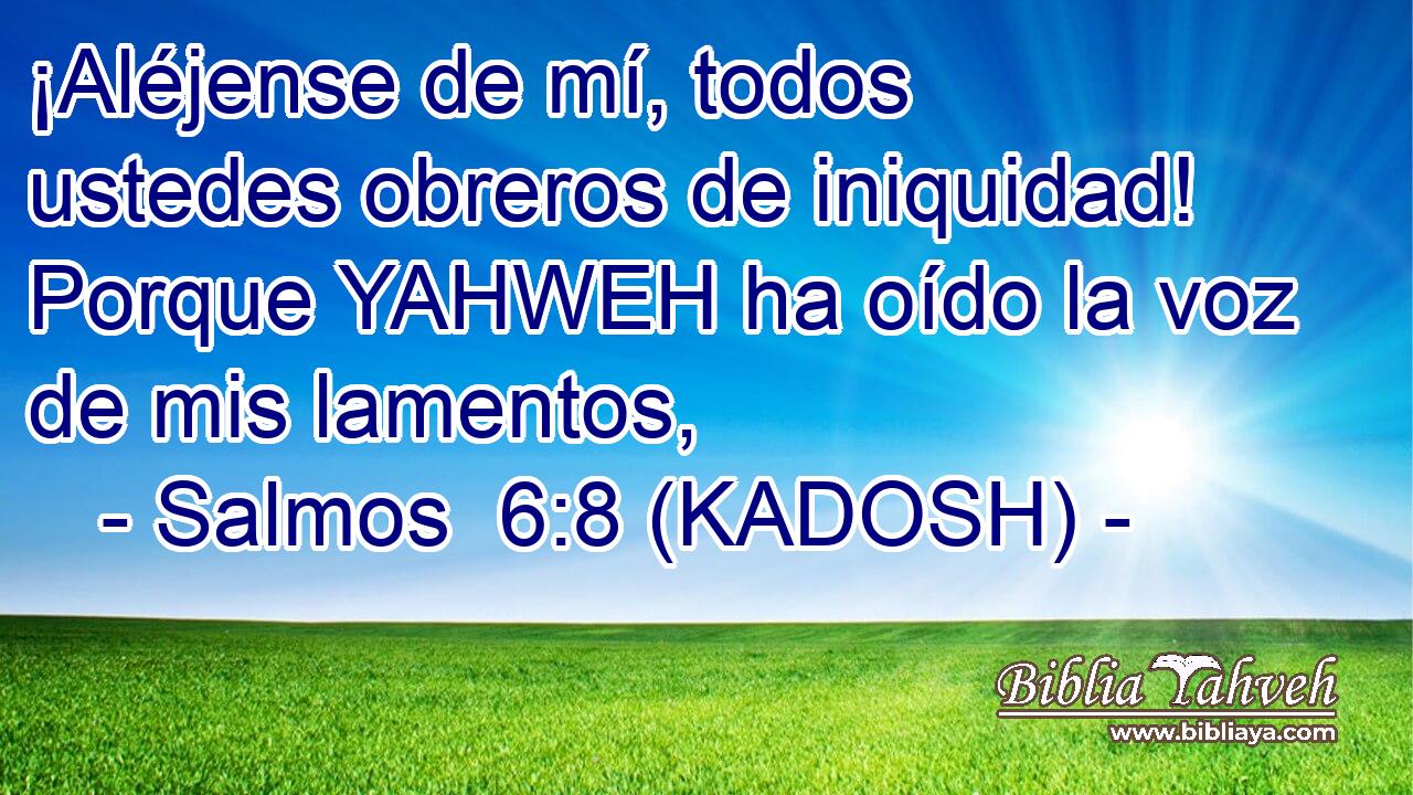  ¡Aléjense de mí, todos ustedes obreros de iniquidad! Porque YAHWEH ha oído la voz de mis lamentos, 