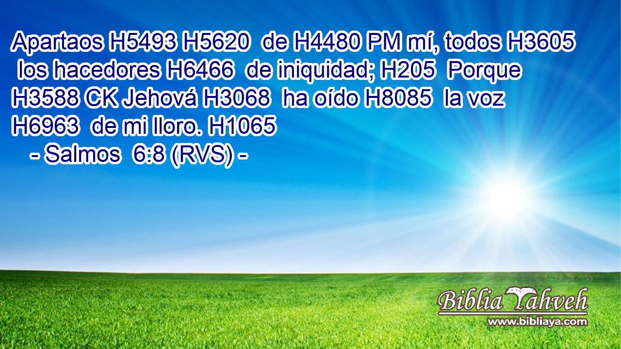 Apartaos H5493 H5620  de H4480 PM mí, todos H3605  los hacedores H6466  de iniquidad; H205  Porque H3588 CK Jehová H3068  ha oído H8085  la voz H6963  de mi lloro. H1065  