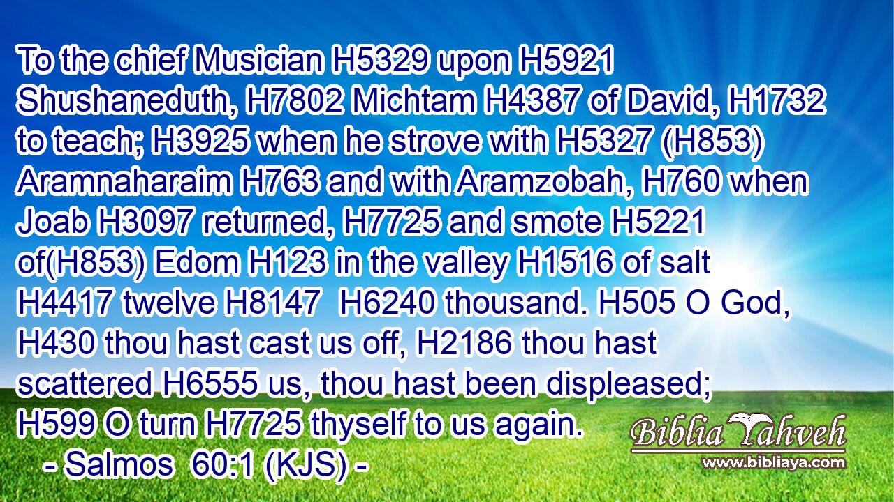 To the chief Musician H5329 upon H5921 Shushaneduth, H7802 Michtam H4387 of David, H1732 to teach; H3925 when he strove with H5327 (H853) Aramnaharaim H763 and with Aramzobah, H760 when Joab H3097 returned, H7725 and smote H5221 of(H853) Edom H123 in the valley H1516 of salt H4417 twelve H8147  H6240 thousand. H505 O God, H430 thou hast cast us off, H2186 thou hast scattered H6555 us, thou hast been displeased; H599 O turn H7725 thyself to us again.