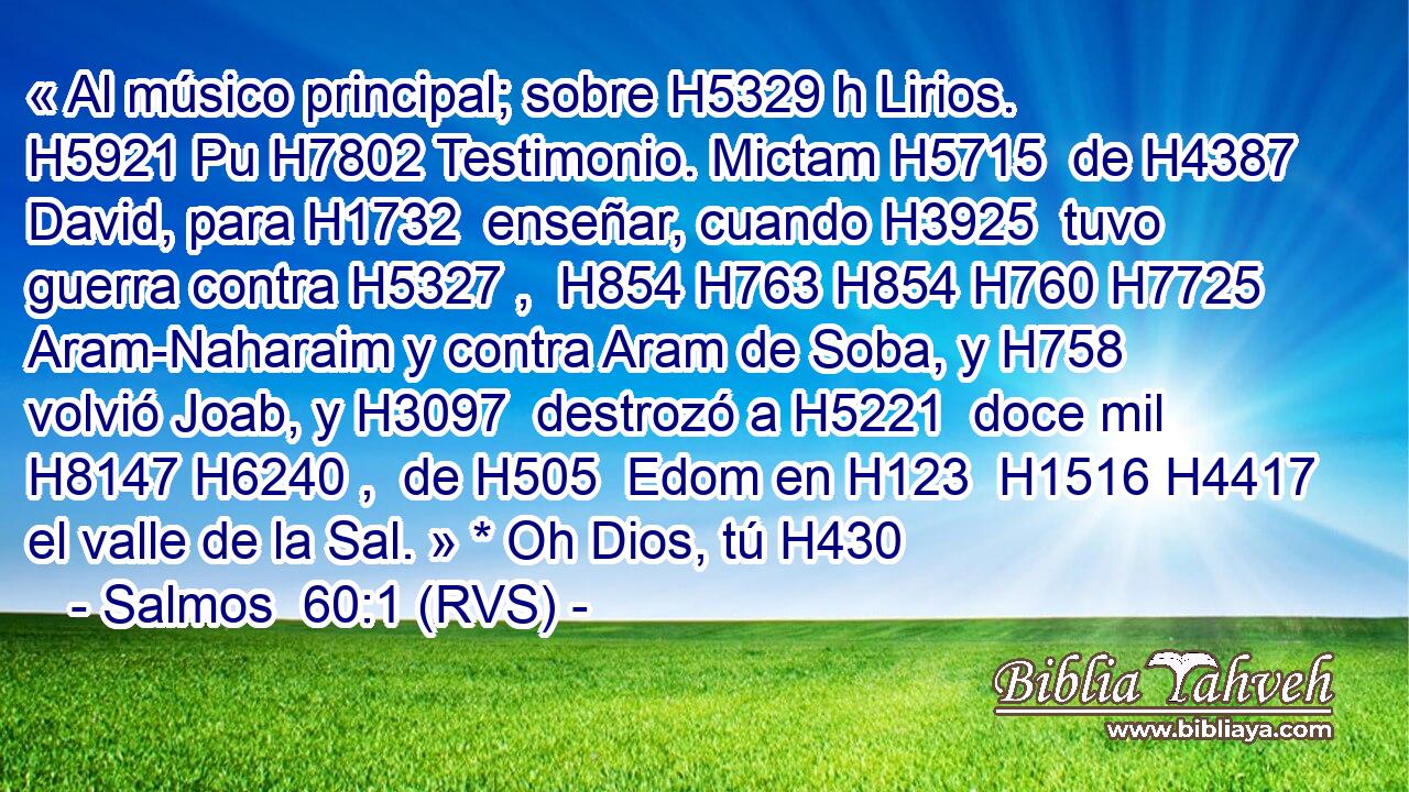 « Al músico principal; sobre H5329 h Lirios. H5921 Pu H7802 Testimonio. Mictam H5715  de H4387  David, para H1732  enseñar, cuando H3925  tuvo guerra contra H5327 ,  H854 H763 H854 H760 H7725 Aram-Naharaim y contra Aram de Soba, y H758  volvió Joab, y H3097  destrozó a H5221  doce mil H8147 H6240 ,  de H505  Edom en H123  H1516 H4417 el valle de la Sal. » * Oh Dios, tú H430 