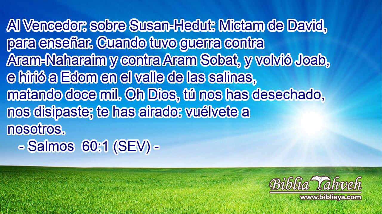 Al Vencedor: sobre Susan-Hedut: Mictam de David, para enseñar. Cuando tuvo guerra contra Aram-Naharaim y contra Aram Sobat, y volvió Joab, e hirió a Edom en el valle de las salinas, matando doce mil. Oh Dios, tú nos has desechado, nos disipaste; te has airado: vuélvete a nosotros.