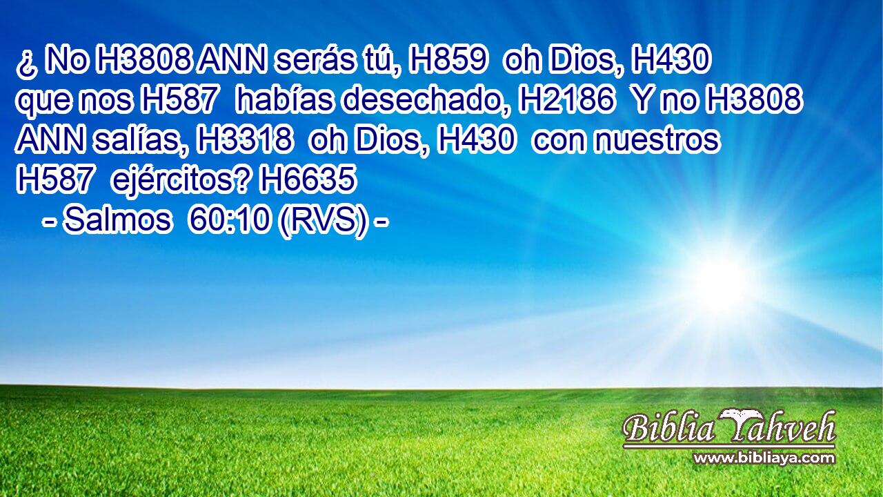 ¿ No H3808 ANN serás tú, H859  oh Dios, H430  que nos H587  habías desechado, H2186  Y no H3808 ANN salías, H3318  oh Dios, H430  con nuestros H587  ejércitos? H6635  