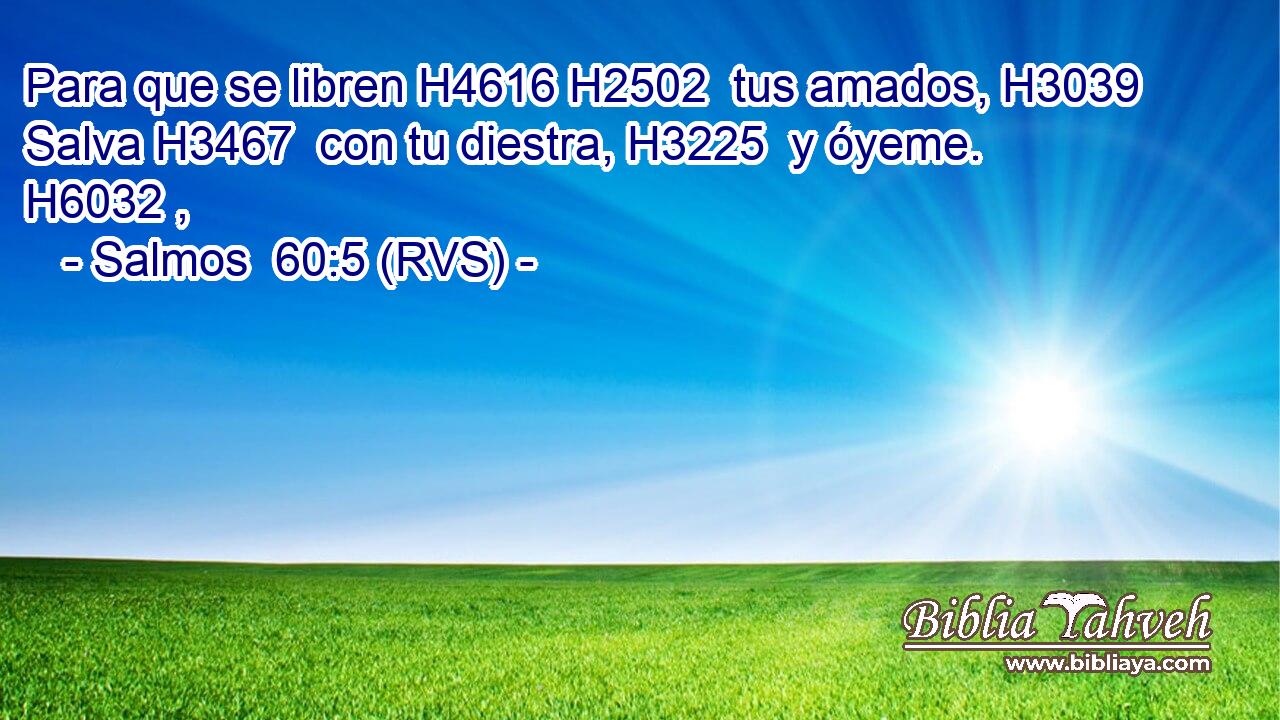 Para que se libren H4616 H2502  tus amados, H3039  Salva H3467  con tu diestra, H3225  y óyeme. H6032 ,  