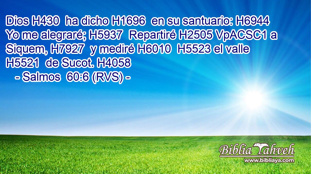 Dios H430  ha dicho H1696  en su santuario: H6944  Yo me alegraré; H5937  Repartiré H2505 VpACSC1 a Siquem, H7927  y mediré H6010  H5523 el valle H5521  de Sucot. H4058  
