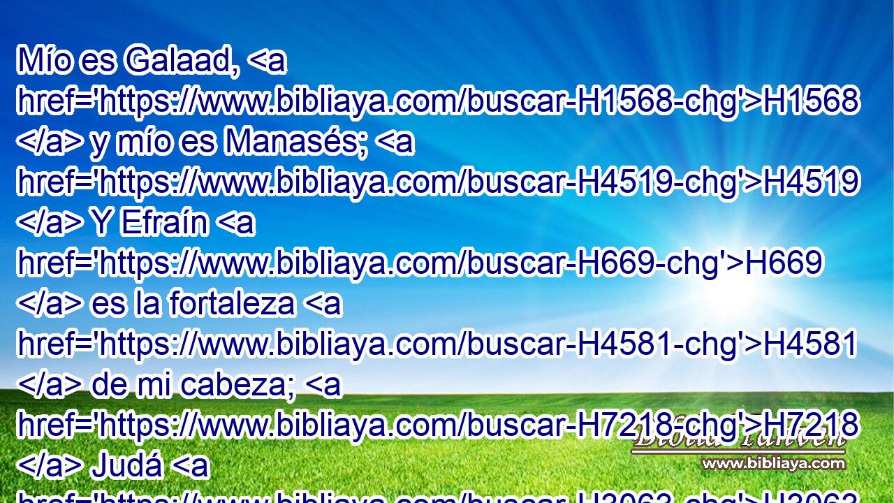 Mío es Galaad, H1568  y mío es Manasés; H4519  Y Efraín H669  es la fortaleza H4581  de mi cabeza; H7218  Judá H3063  es mi legislador. H2710 VpAtSM-S 
