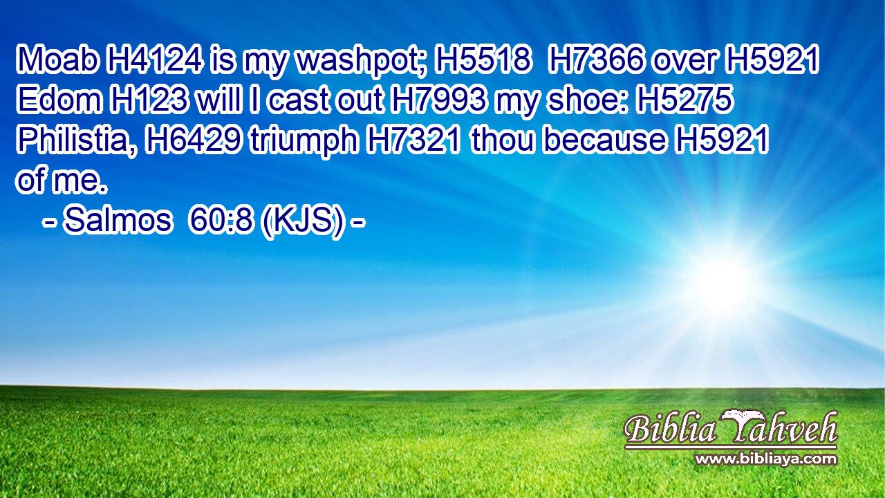 Moab H4124 is my washpot; H5518  H7366 over H5921 Edom H123 will I cast out H7993 my shoe: H5275 Philistia, H6429 triumph H7321 thou because H5921 of me.