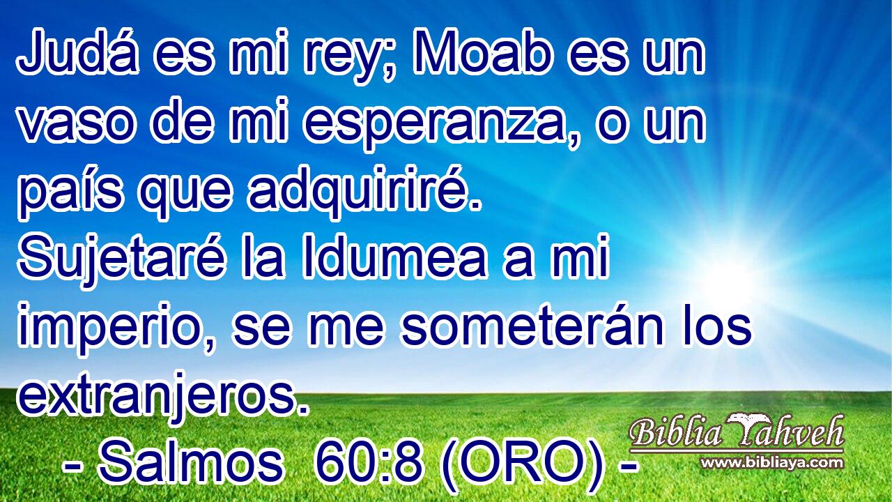  Judá es mi rey; Moab es un vaso de mi esperanza, o un país que adquiriré. Sujetaré la Idumea a mi imperio, se me someterán los extranjeros. 