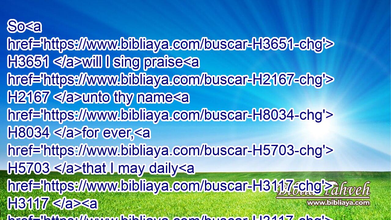 So H3651 will I sing praise H2167 unto thy name H8034 for ever, H5703 that I may daily H3117  H3117 perform H7999 my vows.H5088