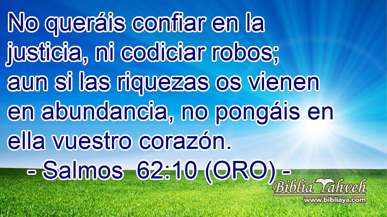  No queráis confiar en la justicia, ni codiciar robos; aun si las riquezas os vienen en abundancia, no pongáis en ella vuestro corazón. 