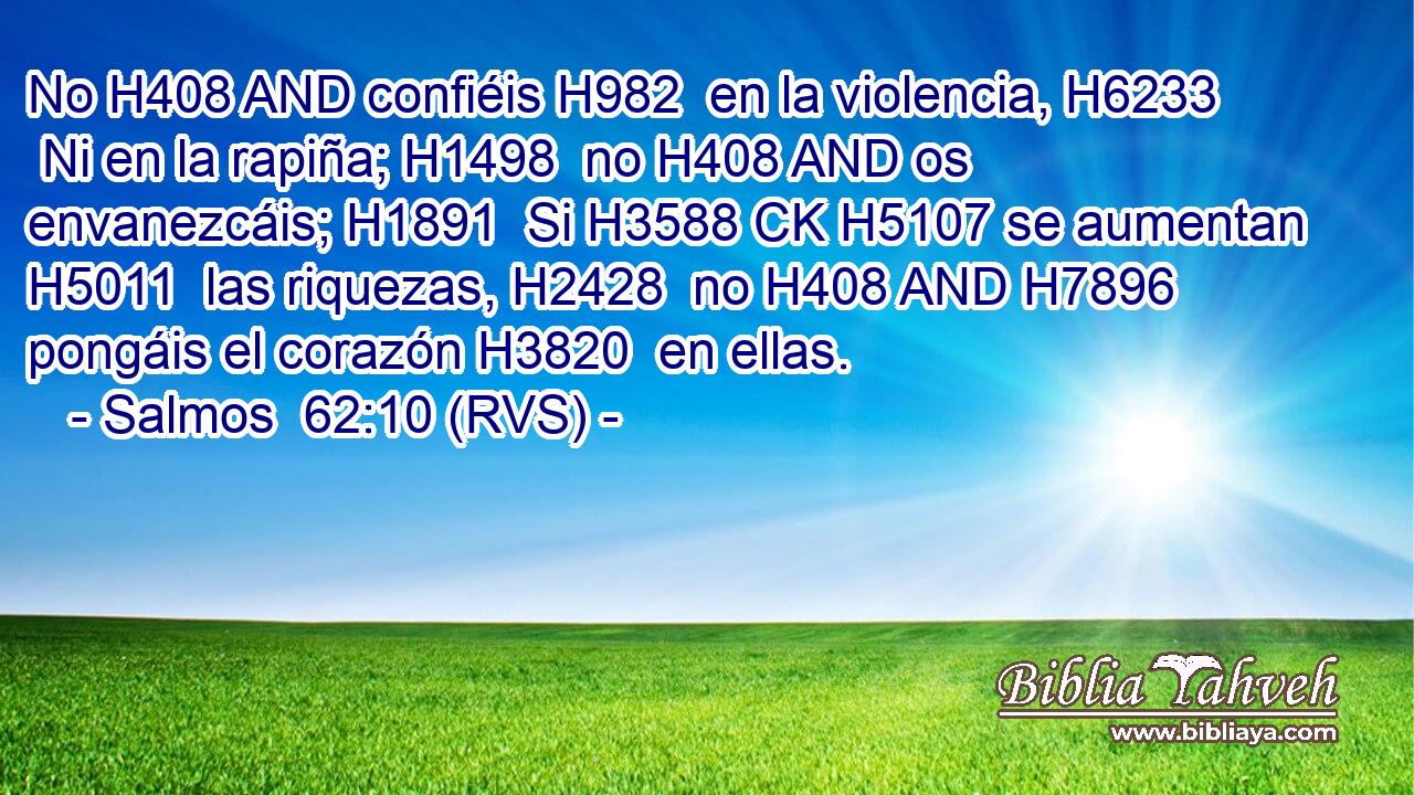 No H408 AND confiéis H982  en la violencia, H6233  Ni en la rapiña; H1498  no H408 AND os envanezcáis; H1891  Si H3588 CK H5107 se aumentan H5011  las riquezas, H2428  no H408 AND H7896 pongáis el corazón H3820  en ellas. 