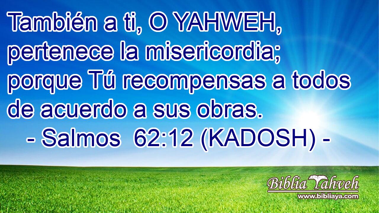  También a ti, O YAHWEH, pertenece la misericordia; porque Tú recompensas a todos de acuerdo a sus obras. 