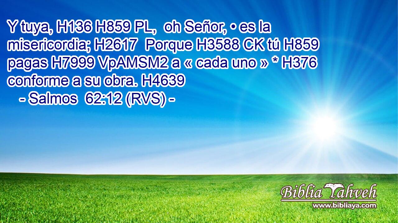 Y tuya, H136 H859 PL,  oh Señor, • es la misericordia; H2617  Porque H3588 CK tú H859  pagas H7999 VpAMSM2 a « cada uno » * H376  conforme a su obra. H4639  