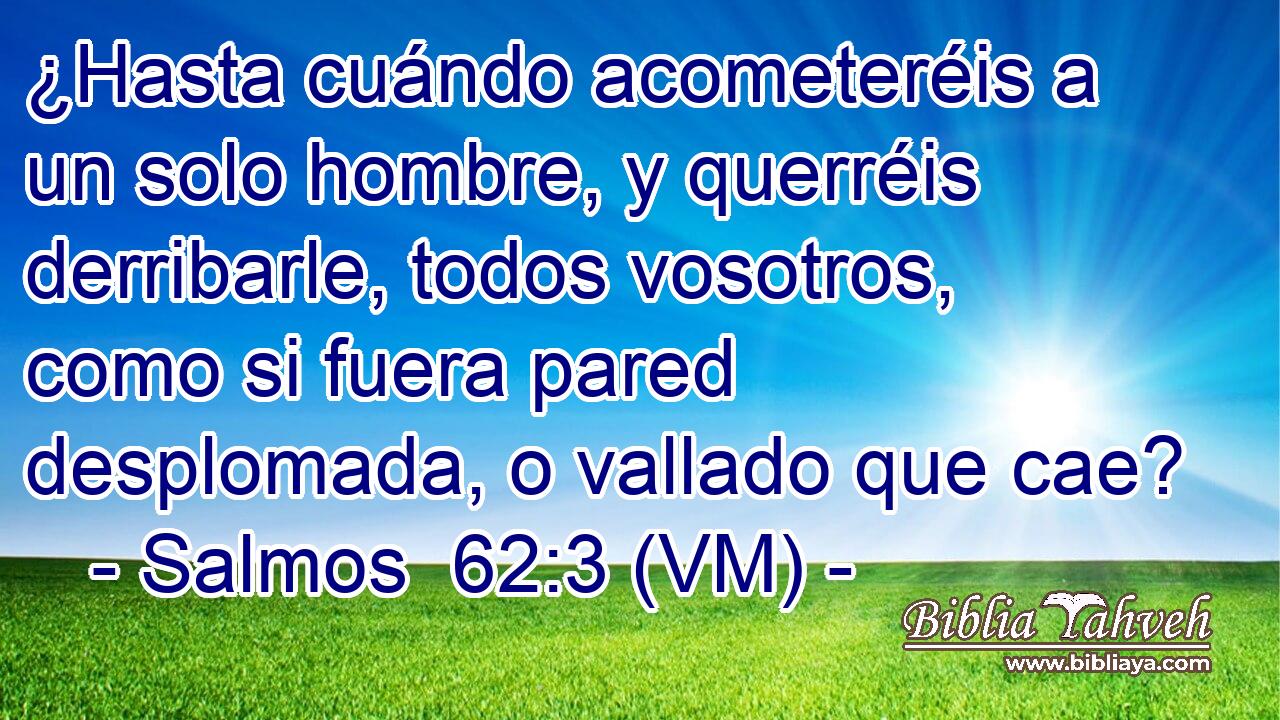  ¿Hasta cuándo acometeréis a un solo hombre, y querréis derribarle, todos vosotros, como si fuera pared desplomada, o vallado que cae? 