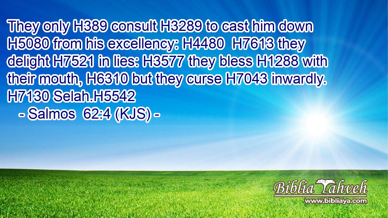 They only H389 consult H3289 to cast him down H5080 from his excellency: H4480  H7613 they delight H7521 in lies: H3577 they bless H1288 with their mouth, H6310 but they curse H7043 inwardly. H7130 Selah.H5542