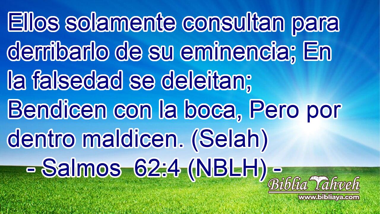  Ellos solamente consultan para derribarlo de su eminencia; En la falsedad se deleitan; Bendicen con la boca, Pero por dentro maldicen. (Selah) 