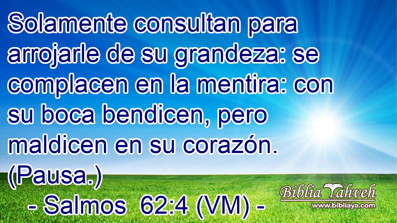  Solamente consultan para arrojarle de su grandeza: se complacen en la mentira: con su boca bendicen, pero maldicen en su corazón. (Pausa.) 