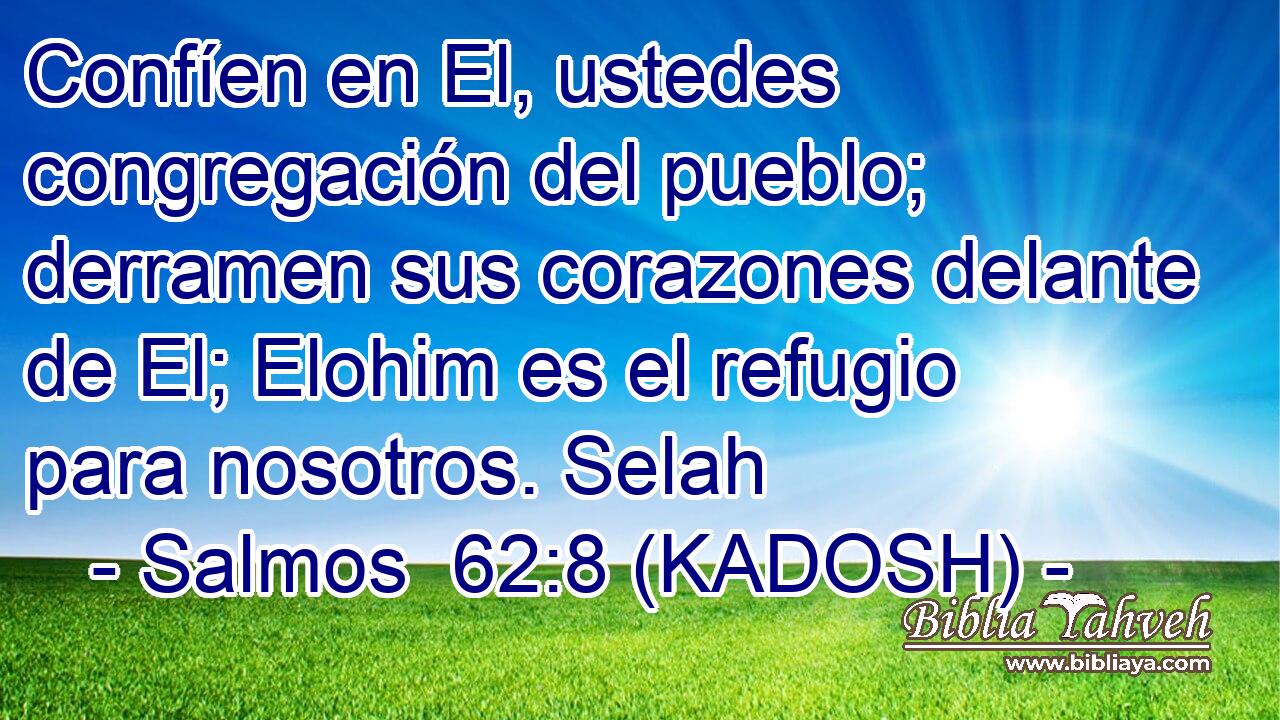  Confíen en El, ustedes congregación del pueblo; derramen sus corazones delante de El; Elohim es el refugio para nosotros. Selah 