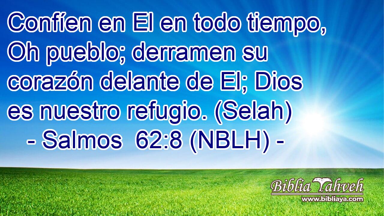  Confíen en El en todo tiempo, Oh pueblo; derramen su corazón delante de El; Dios es nuestro refugio. (Selah) 