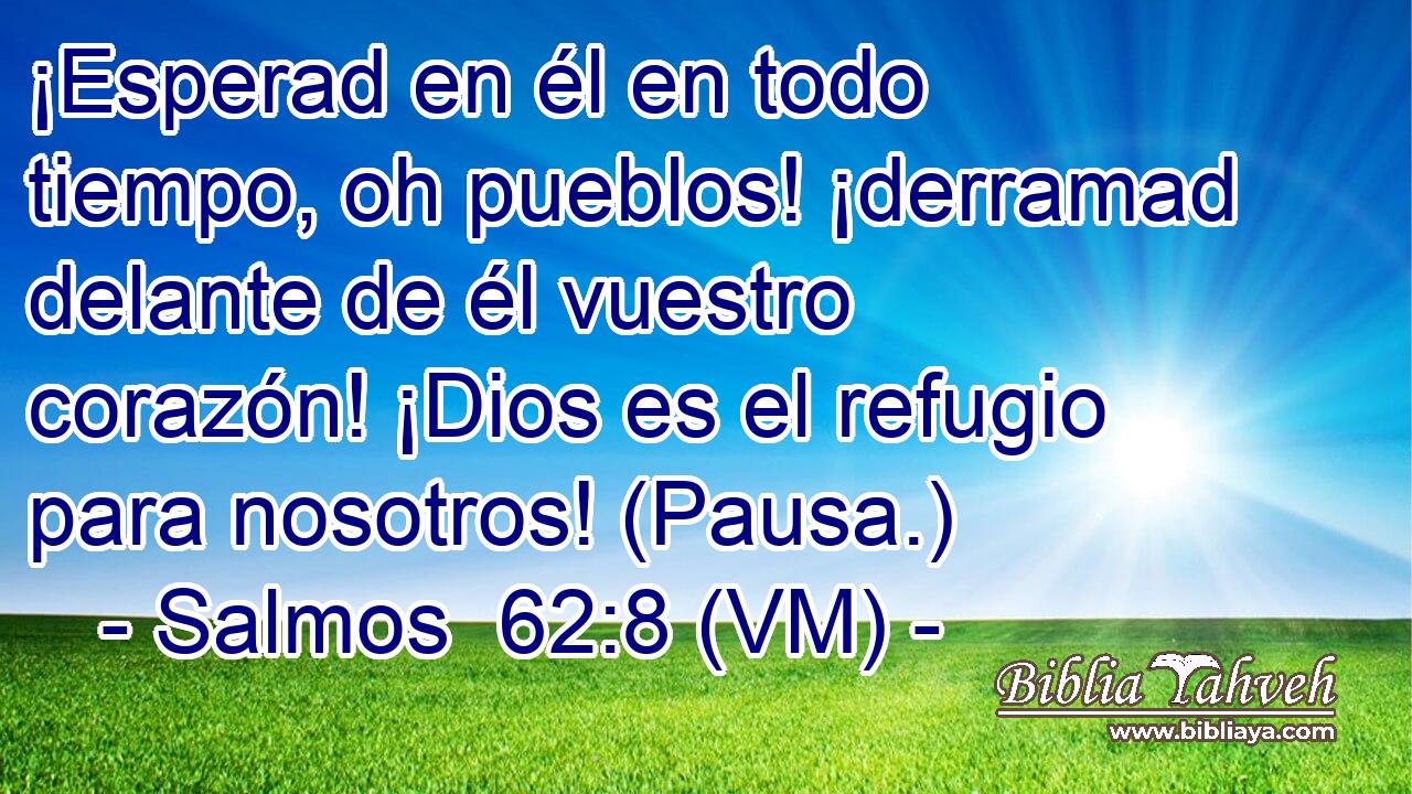  ¡Esperad en él en todo tiempo, oh pueblos! ¡derramad delante de él vuestro corazón! ¡Dios es el refugio para nosotros! (Pausa.) 