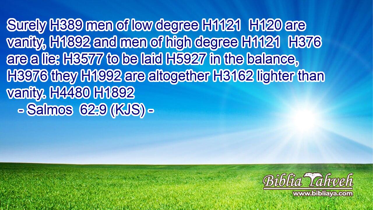 Surely H389 men of low degree H1121  H120 are vanity, H1892 and men of high degree H1121  H376 are a lie: H3577 to be laid H5927 in the balance, H3976 they H1992 are altogether H3162 lighter than vanity. H4480 H1892