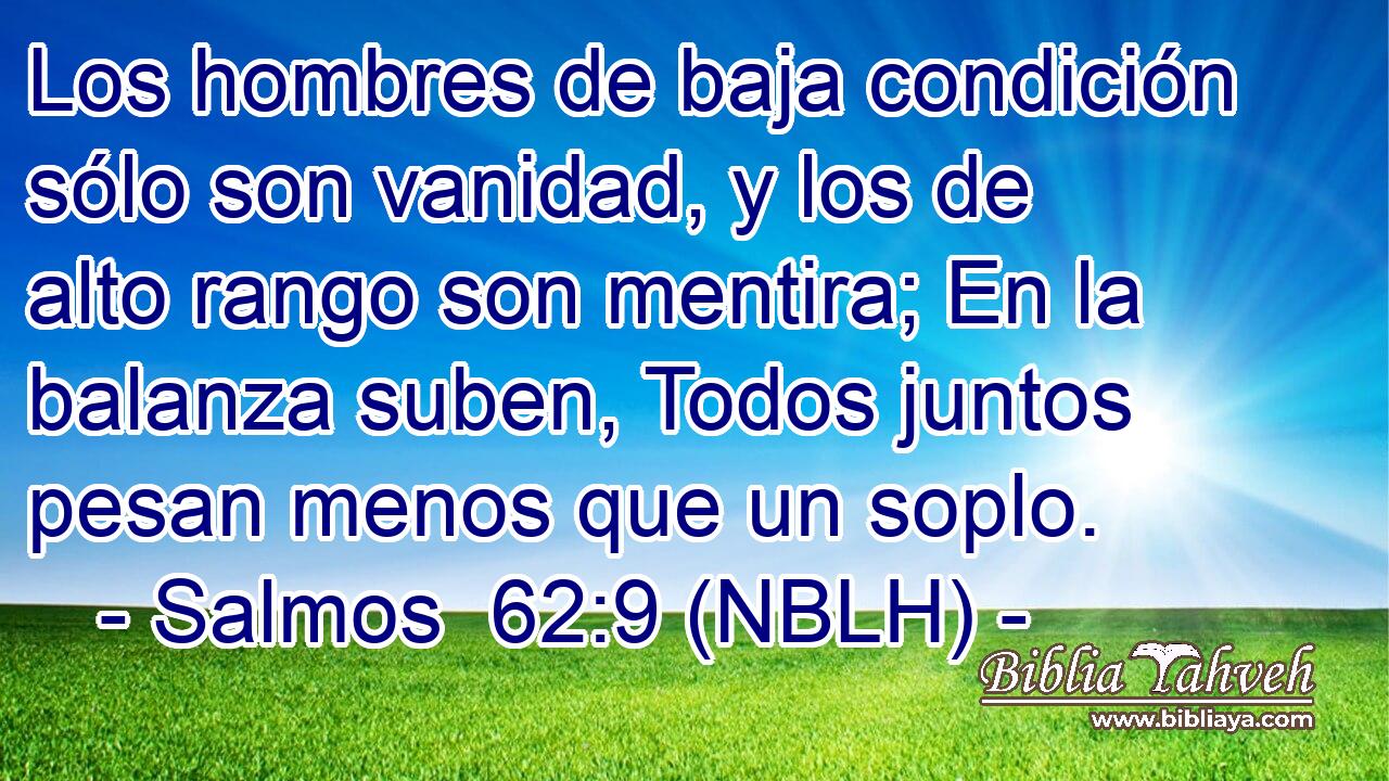  Los hombres de baja condición sólo son vanidad, y los de alto rango son mentira; En la balanza suben, Todos juntos pesan menos que un soplo. 