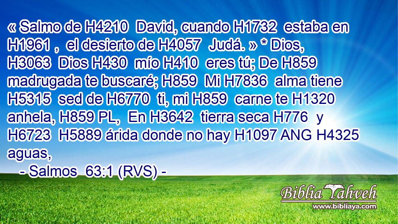 « Salmo de H4210  David, cuando H1732  estaba en H1961 ,  el desierto de H4057  Judá. » * Dios, H3063  Dios H430  mío H410  eres tú; De H859  madrugada te buscaré; H859  Mi H7836  alma tiene H5315  sed de H6770  ti, mi H859  carne te H1320  anhela, H859 PL,  En H3642  tierra seca H776  y H6723  H5889 árida donde no hay H1097 ANG H4325 aguas, 
