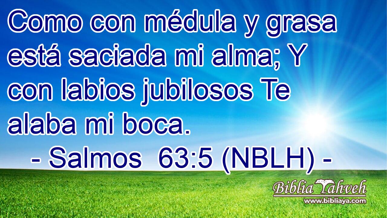  Como con médula y grasa está saciada mi alma; Y con labios jubilosos Te alaba mi boca. 