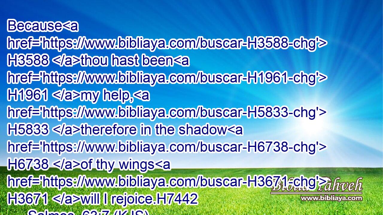 Because H3588 thou hast been H1961 my help, H5833 therefore in the shadow H6738 of thy wings H3671 will I rejoice.H7442