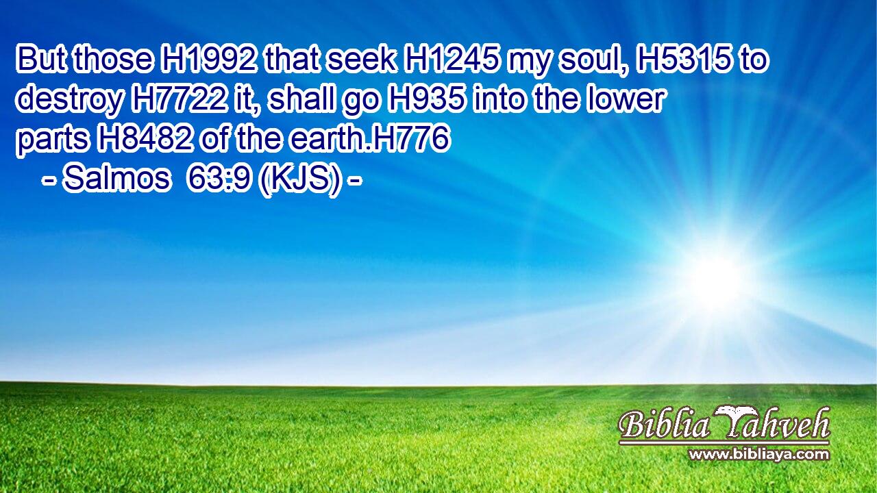 But those H1992 that seek H1245 my soul, H5315 to destroy H7722 it, shall go H935 into the lower parts H8482 of the earth.H776