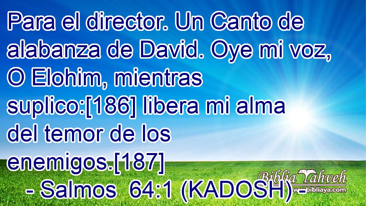 Para el director. Un Canto de alabanza de David. Oye mi voz, O Elohim, mientras suplico:[186] libera mi alma del temor de los enemigos.[187] 