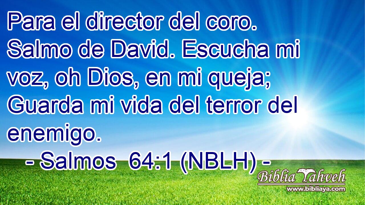  Para el director del coro. Salmo de David. Escucha mi voz, oh Dios, en mi queja; Guarda mi vida del terror del enemigo. 