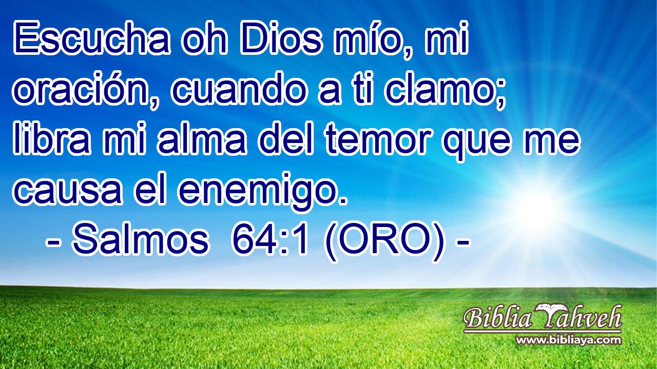 Escucha oh Dios mío, mi oración, cuando a ti clamo; libra mi alma del temor que me causa el enemigo. 