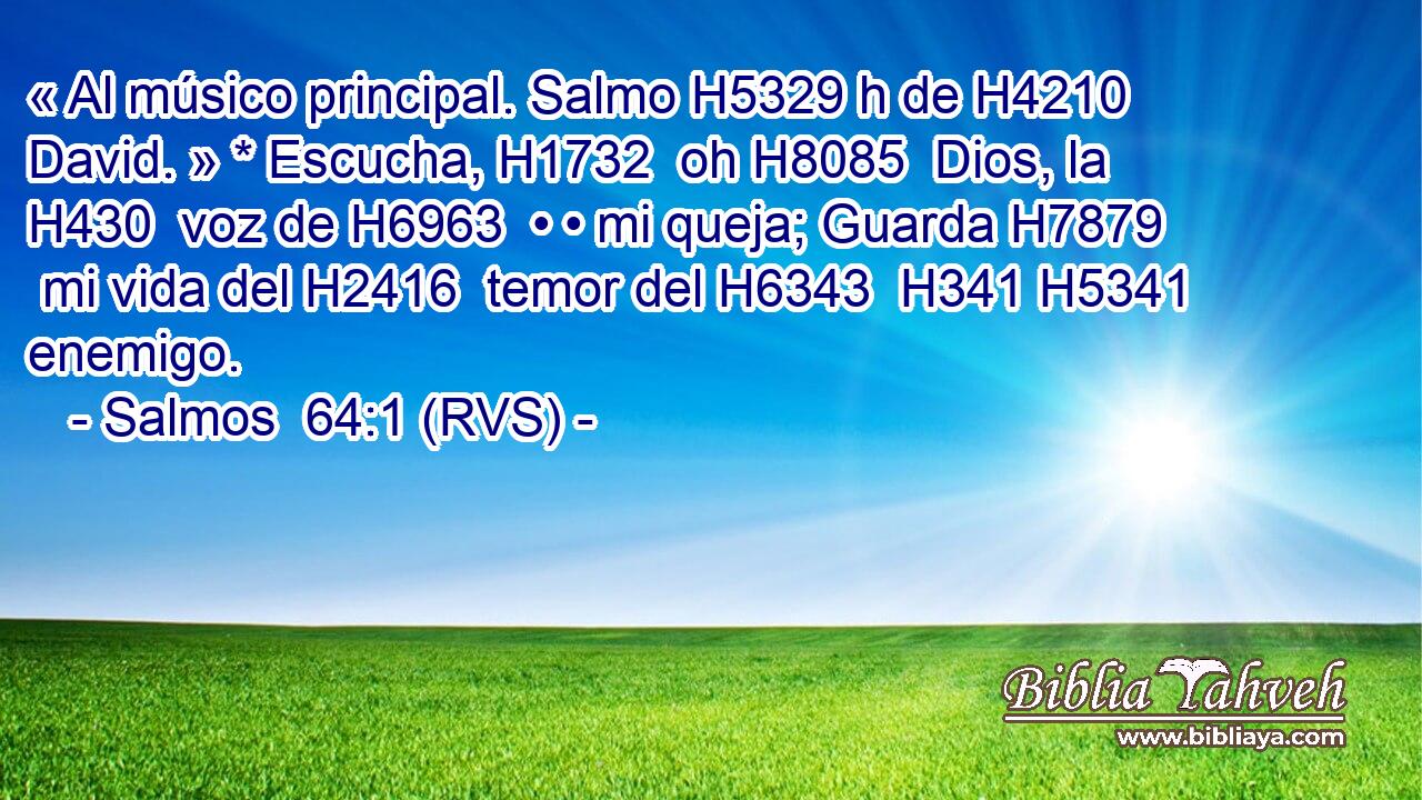 « Al músico principal. Salmo H5329 h de H4210  David. » * Escucha, H1732  oh H8085  Dios, la H430  voz de H6963  • • mi queja; Guarda H7879  mi vida del H2416  temor del H6343  H341 H5341 enemigo. 