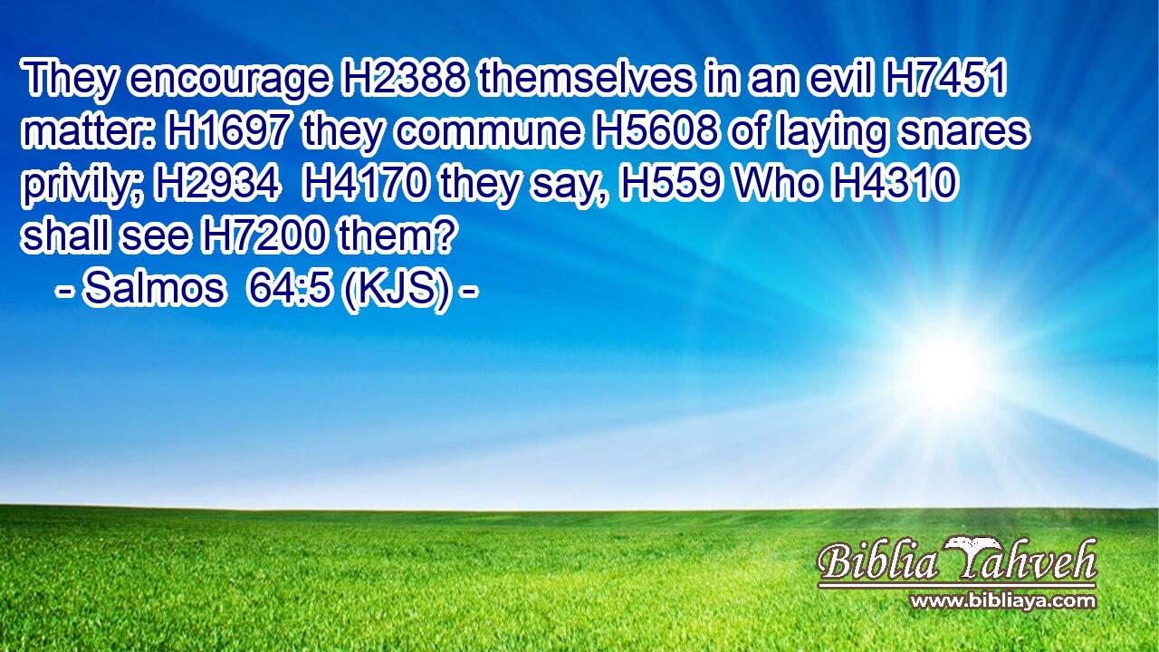 They encourage H2388 themselves in an evil H7451 matter: H1697 they commune H5608 of laying snares privily; H2934  H4170 they say, H559 Who H4310 shall see H7200 them?