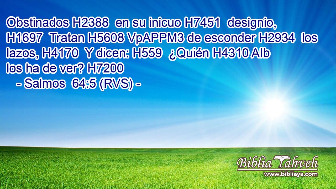 Obstinados H2388  en su inicuo H7451  designio, H1697  Tratan H5608 VpAPPM3 de esconder H2934  los lazos, H4170  Y dicen: H559  ¿Quién H4310 AIb los ha de ver? H7200  