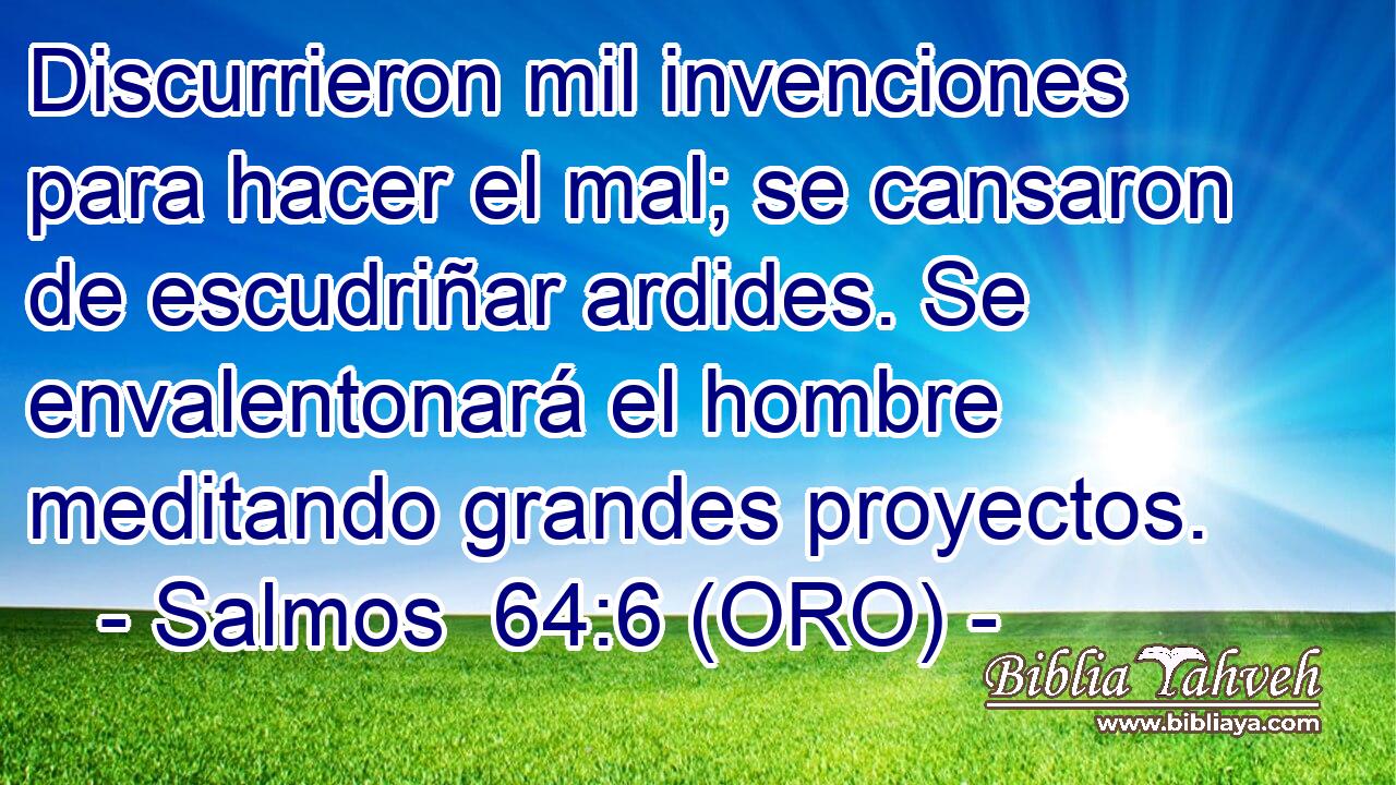  Discurrieron mil invenciones para hacer el mal; se cansaron de escudriñar ardides. Se envalentonará el hombre meditando grandes proyectos. 