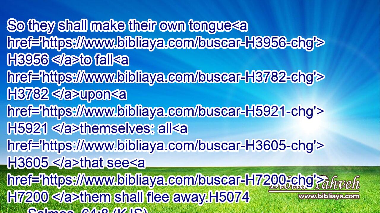 So they shall make their own tongue H3956 to fall H3782 upon H5921 themselves: all H3605 that see H7200 them shall flee away.H5074