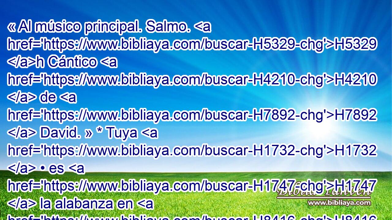 « Al músico principal. Salmo. H5329 h Cántico H4210  de H7892  David. » * Tuya H1732  • es H1747  la alabanza en H8416  Sion, oh H6726  H7999 H5088 Dios, Y H430  a ti se pagarán los votos. 